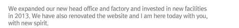 We expanded our new head office and factory and invested in new facilities in 2013. We have also renovated the website and I am here today with you, with new spirit. 