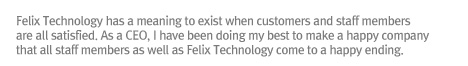 Felix Technology has a meaning to exist when customers and staff members are all satisfied. As a CEO, I have been doing my best to make a happy company that all staff members as well as Felix Technology come to a happy ending.