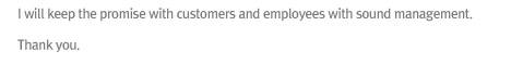 I will keep the promise with customers and employees with sound management. 
Thank you.