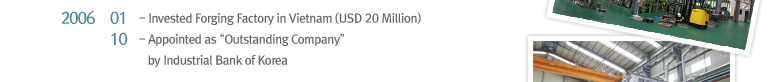 2006 01 Invested Forging Factory in Vietnam (USD 20 Million), 2006 10 Appointed as “Outstanding Company” by Industrial Bank of Korea
