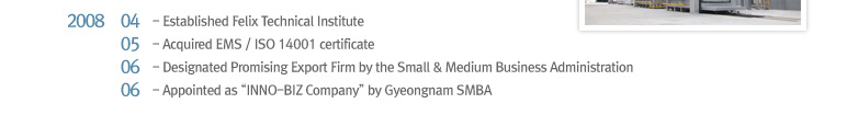 2008 04 Established Felix Technical Institute, 2008 05 Acquired EMS / ISO 14001 certificate, 2008 06 Designated Promising Export Firm by the Small & Medium Business Administration, 2008 06 Appointed as “INNO-BIZ Company” by Gyeongnam SMBA