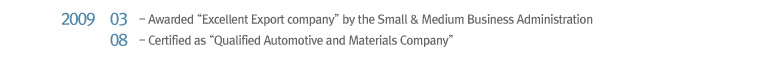 2009 03 Awarded “Excellent Export company” by the Small & Medium Business Administration, 2009 08 Certified as “Qualified Automotive and Materials Company”