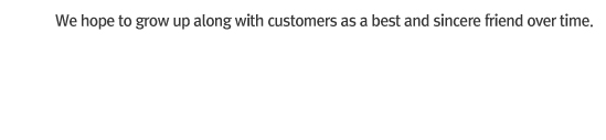 We hope to grow up along with customers as a best and sincere friend over time.