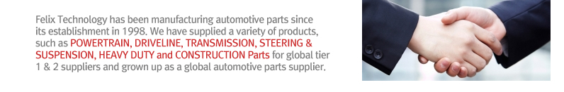 Felix Technology has been manufacturing automotive parts since its establishment in 1998. We have supplied a variety of products, such as POWERTRAIN, DRIVELINE, TRANSMISSION, STEERING & SUSPENSION, HEAVY DUTY and CONSTRUCTION Parts for global tier 1 & 2 suppliers and grown up as a global automotive parts supplier.