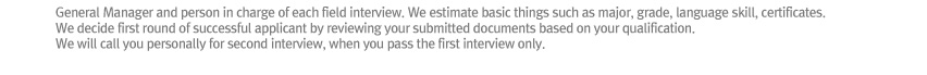 General Manager and person in charge of each field interview
We estimate basic things such as major, grade, language skill, certificates.
We decide first round of successful applicant by reviewing your submitted documents based on your qualification.  
We will call you personally for second interview, when you pass the first interview only.