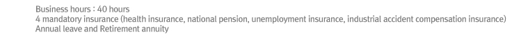 Business hours : 40 hours
4 mandatory insurance (health insurance, national pension, unemployment insurance, industrial accident compensation insurance)
Annual leave and Retirement annuity