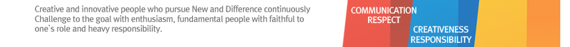 Creative and innovative people who pursue New and Difference continuously
Challenge to the goal with enthusiasm, fundamental people with faithful to one’s role and heavy responsibility.