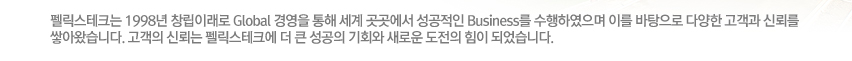 펠릭스테크는 1998년 창립이래로 Global 경영을 통해 세계 곳곳에서 성공적인 Business를 수행하였으며 이를 바탕으로 다양한 고객과 신뢰를 쌓아왔습니다. 고객의 신뢰는 펠릭스테크에 더 큰 성공의 기회와 새로운 도전의 힘이 되었습니다.
