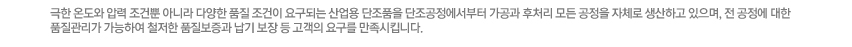 극한 온도와 압력 조건뿐 아니라 다양한 품질 조건이 요구되는 산업용 단조품을 단조공정에서부터 가공과 후처리 모든 공정을 자체로 생산하고 있으며, 전 공정에 대한 품질관리가 가능하여 철저한 품질보증과 납기 보장 등 고객의 요구를 만족시킵니다.