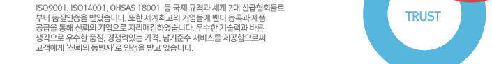ISO9001, ISO14001, OSASS18001 등 국제 규격과 세계 7대 선급협회들로 부터 품질인증을 받았습니다. 또한 세계최고의 기업들에 벤더 등록과 제품 공급을 통해 신뢰의 기업으로 자리매김하였습니다. 우수한 기술력과 바른 생각으로 우수한 품질, 경쟁력있는 가격, 남기준수 서비스를 제공함으로써 고객에게 ‘신뢰의 동반자’로 인정을 받고 있습니다.