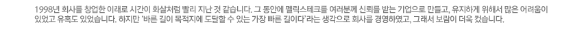 1998년 회사를 창업한 이래로 시간이 화살처럼 빨리 지난 것 같습니다. 그 동안에 펠릭스테크를 여러분께 신뢰를 받는 기업으로 만들고, 유지하게 위해서 많은 어려움이 있었고 유혹도 있었습니다. 하지만 '바른 길이 목적지에 도달할 수 있는 가장 빠른 길이다'라는 생각으로 회사를 경영하였고, 그래서 보람이 더욱 컸습니다.