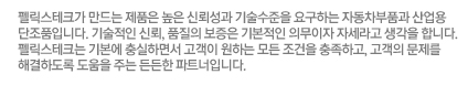 펠릭스테크가 만드는 제품은 높은 신뢰성과 기술수준을 요구하는 자동차부품과 산업용 단조품입니다. 기술적인 신뢰, 품질의 보증은 기본적인 의무이자 자세라고 생각을 합니다. 펠릭스테크는 기본에 충실하면서 고객이 원하는 모든 조건을 충족하고, 고객의 문제를 해결하도록 도움을 주는 든든한 파트너입니다.