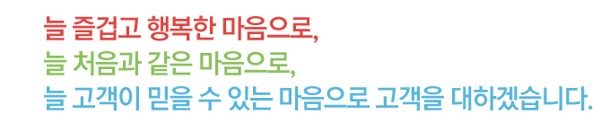 늘 즐겁고 행복한 마음으로, 늘 처음과 같은 마음으로, 늘 고객이 믿을 수 있는 마음으로 고객을 대하겠습니다.