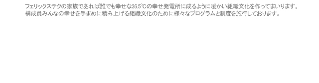 フェリックステクの家族であれば誰でも幸せな36.5℃の幸せ発電所に成るように暖かい組織文化を作ってまいります。 構成員みんなの幸せを手まめに積み上げる組織文化のために様々なプログラムと制度を施行しております
