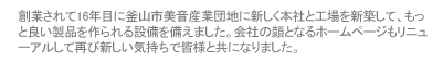 創業されて16年目に釜山市美音産業団地に新しく本社と工場を新築して、もっと良い製品を作られる設備を備えました。会社の顔となるホームページもリニューアルして再び新しい気持ちで皆様と共になりました。