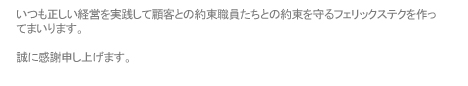 いつも正しい経営を実践して顧客との約束職員たちとの約束を守るフェリックステクを作ってまいります。 誠に感謝申し上げます。