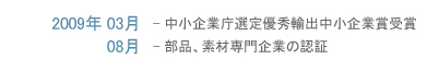 2009年3月-中小企業庁選定優秀輸出中小企業賞受賞     8月-部品、素材専門企業の認証