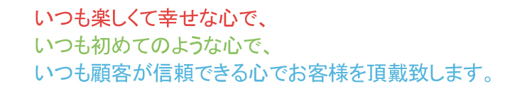 いつも楽しくて幸せな心で、いつも初めてのような心で、いつも顧客が信頼できる心でお客様を頂戴致します。