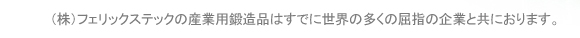 （株）フェリックステックの産業用鍛造品はすでに世界の多くの屈指の企業と共におります。