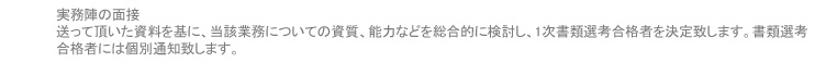 実務陣の面接 送って頂いた資料を基に、当該業務についての資質、能力などを総合的に検討し、1次書類選考合格者を決定致します。書類選考合格者には個別通知致します。