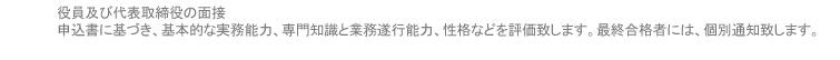 役員及び代表取締役の面接 申込書に基づき、基本的な実務能力、専門知識と業務遂行能力、性格などを評価致します。最終合格者には、個別通知致します。