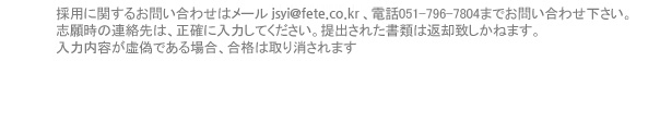 採用に関するお問い合わせはメールseheo@fete.co.kr、電話051-796-7804までお問い合わせ下さい。志願時の連絡先は、正確に入力してください。提出された書類は返却致しかねます。入力内容が虚偽である場合、合格は取り消されます