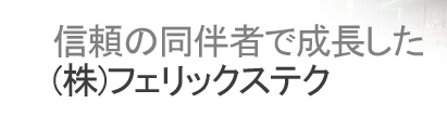 信頼の同伴者で成長した (株)フェリックステク